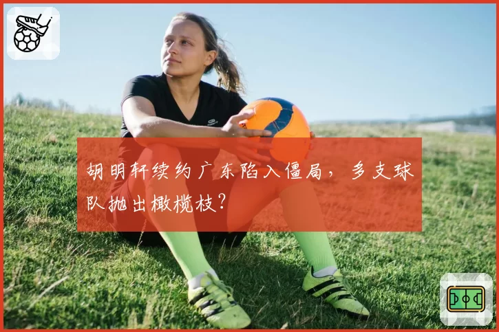 胡明轩续约广东陷入僵局，多支球队抛出橄榄枝？