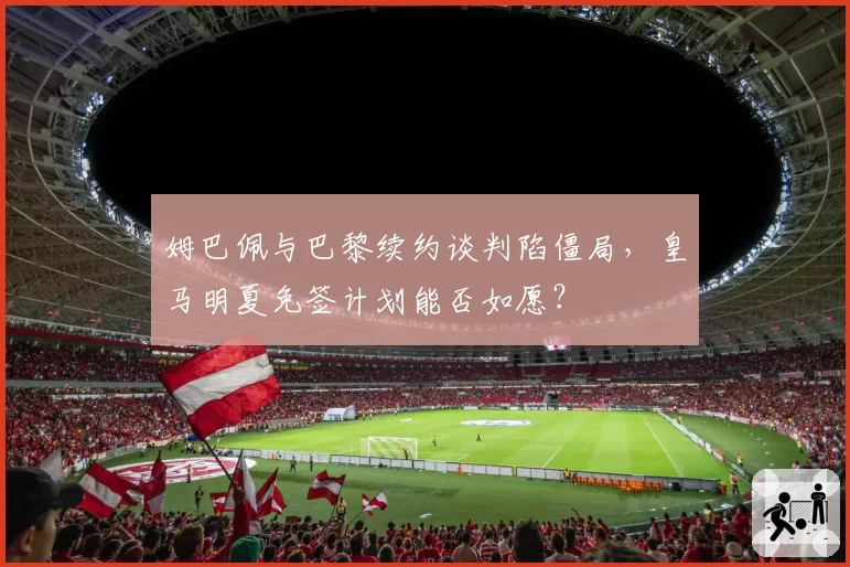 姆巴佩与巴黎续约谈判陷僵局,皇马明夏免签计划能否如愿?