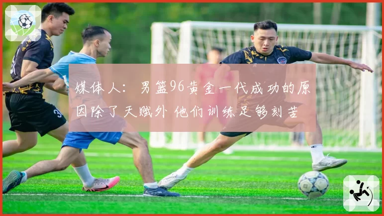 媒体人：男篮96黄金一代成功的原因除了天赋外 他们训练足够刻苦