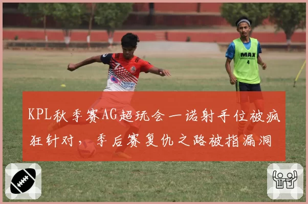 KPL秋季赛AG超玩会一诺射手位被疯狂针对，季后赛复仇之路被指漏洞百出
