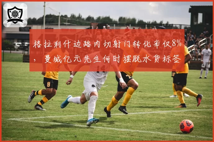 格拉利什边路内切射门转化率仅8%，曼城亿元先生何时摆脱水货标签？