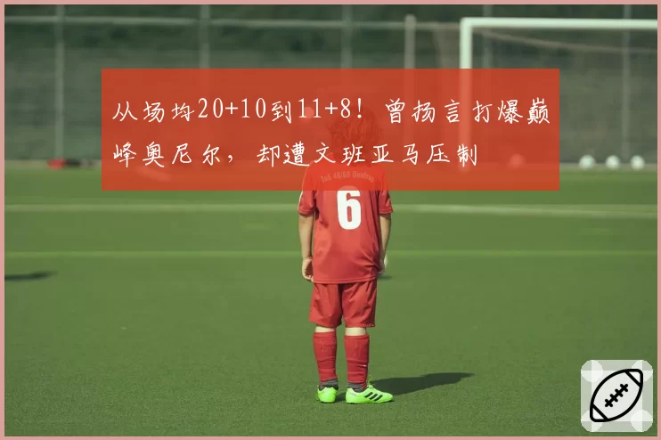 从场均20+10到11+8!曾扬言打爆巅峰奥尼尔,却遭文班亚马压制