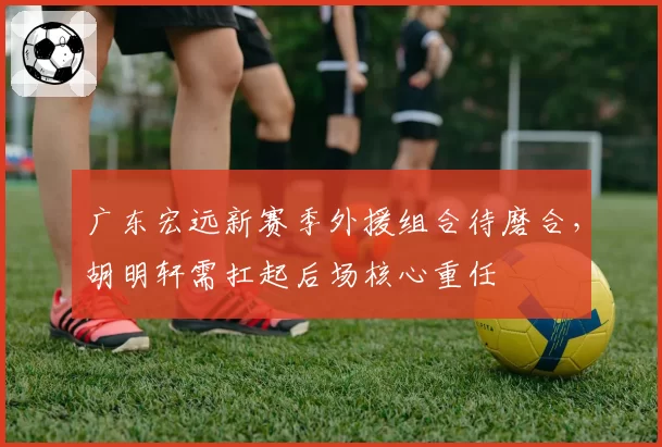 广东宏远新赛季外援组合待磨合，胡明轩需扛起后场核心重任