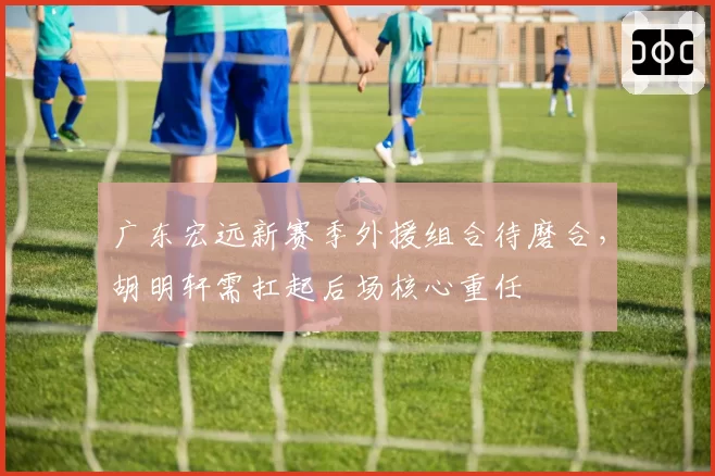 广东宏远新赛季外援组合待磨合，胡明轩需扛起后场核心重任