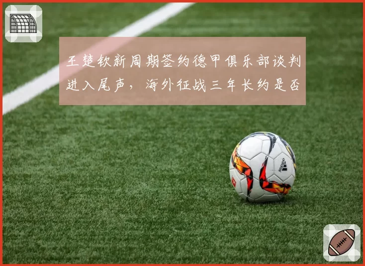 王楚钦新周期签约德甲俱乐部谈判进入尾声,海外征战三年长约是否影响国乒排兵布阵?