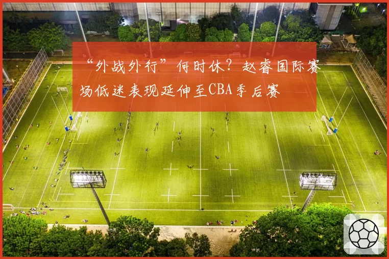 “外战外行”何时休?赵睿国际赛场低迷表现延伸至CBA季后赛