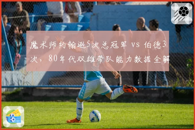 魔术师约翰逊5次总冠军 vs 伯德3次,80年代双雄带队能力数据全解析