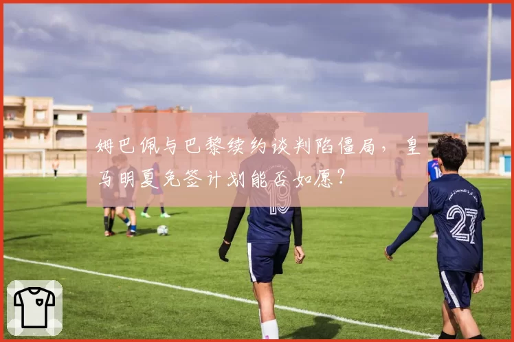 姆巴佩与巴黎续约谈判陷僵局，皇马明夏免签计划能否如愿？