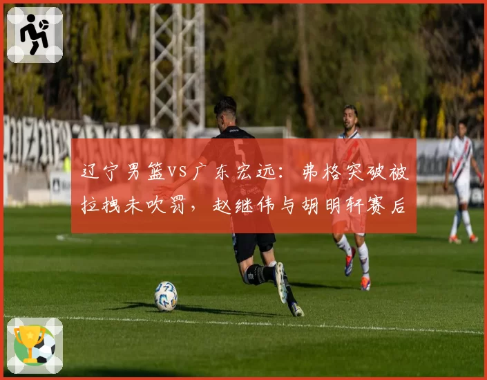 辽宁男篮vs广东宏远：弗格突破被拉拽未吹罚，赵继伟与胡明轩赛后激烈争论