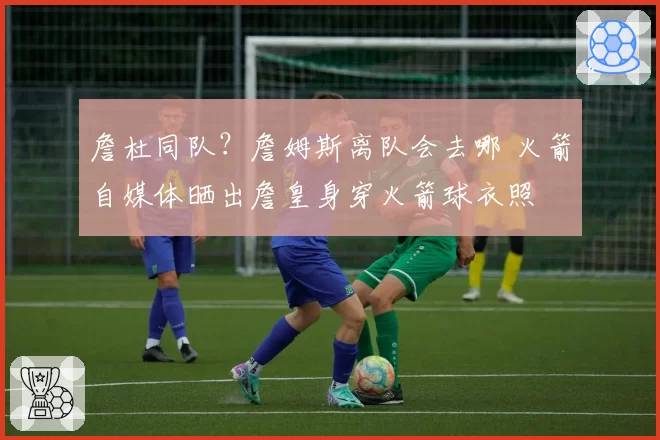 詹杜同队？詹姆斯离队会去哪 火箭自媒体晒出詹皇身穿火箭球衣照