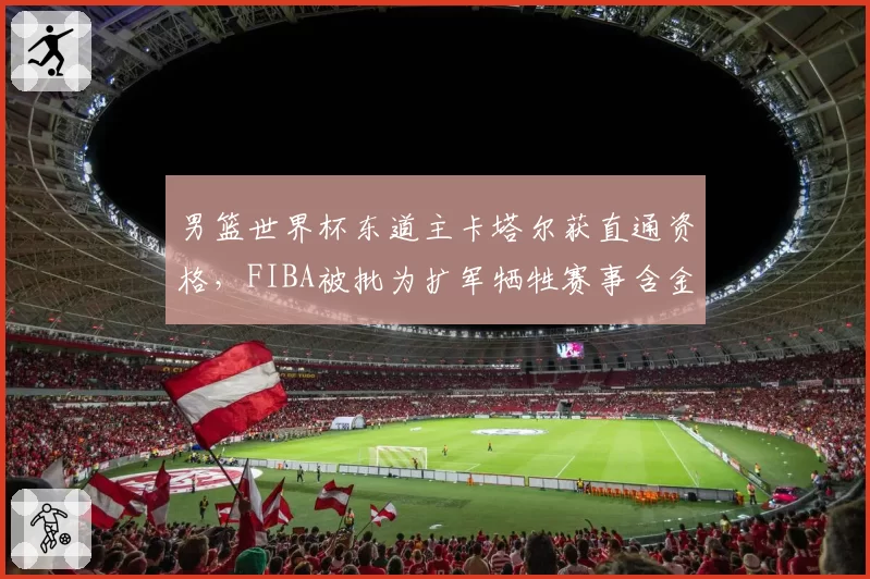 男篮世界杯东道主卡塔尔获直通资格,FIBA被批为扩军牺牲赛事含金量