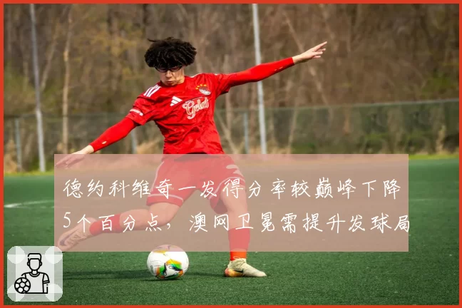 德约科维奇一发得分率较巅峰下降5个百分点,澳网卫冕需提升发球局统治力
