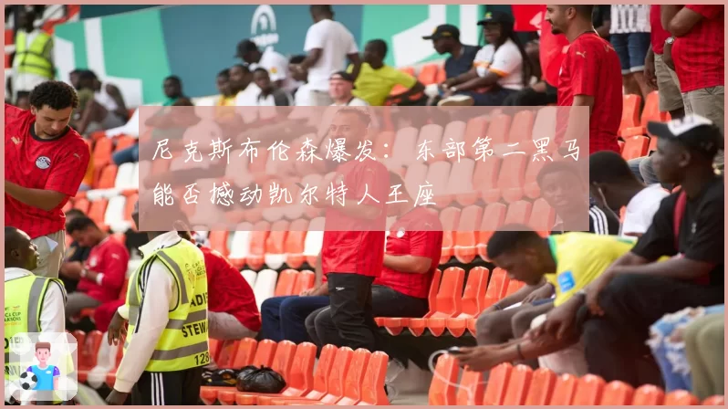 尼克斯布伦森爆发:东部第二黑马能否撼动凯尔特人王座