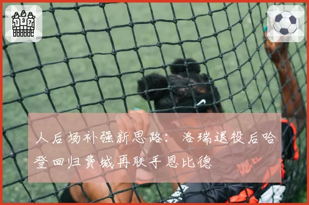 人后场补强新思路:洛瑞退役后哈登回归费城再联手恩比德