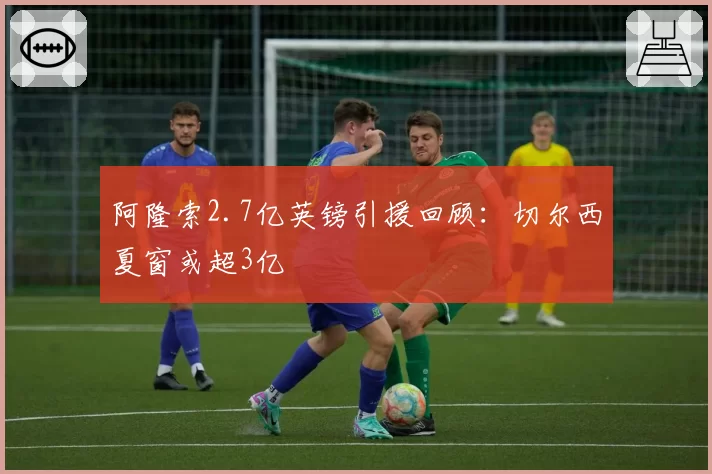 阿隆索2.7亿英镑引援回顾:切尔西夏窗或超3亿