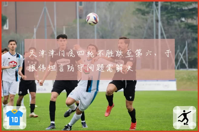 天津津门虎四轮不胜跌至第六，于根伟坦言防守问题需解决