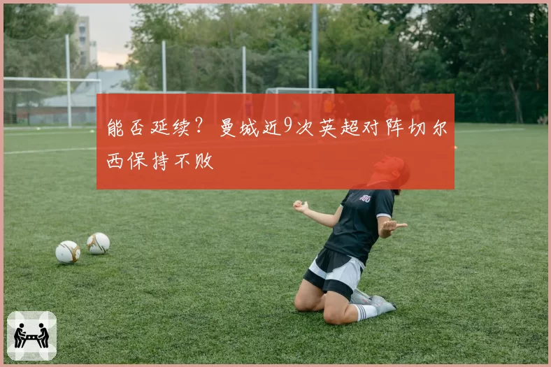 能否延续？曼城近9次英超对阵切尔西保持不败