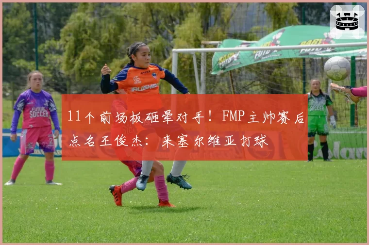 11个前场板砸晕对手！FMP主帅赛后点名王俊杰：来塞尔维亚打球