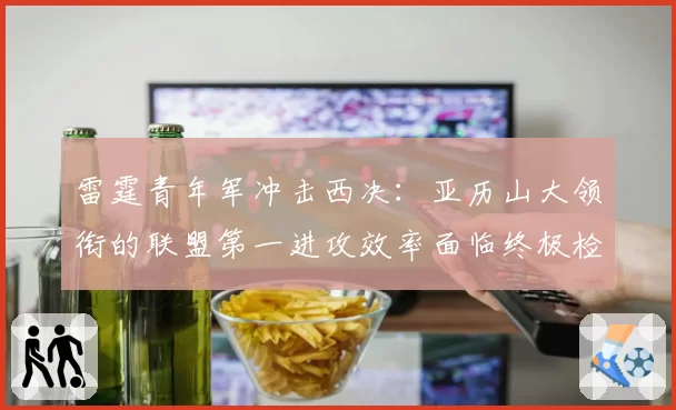 雷霆青年军冲击西决：亚历山大领衔的联盟第一进攻效率面临终极检验