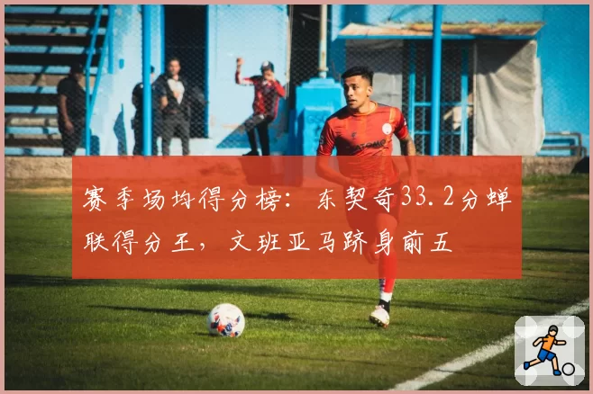 赛季场均得分榜：东契奇33.2分蝉联得分王，文班亚马跻身前五