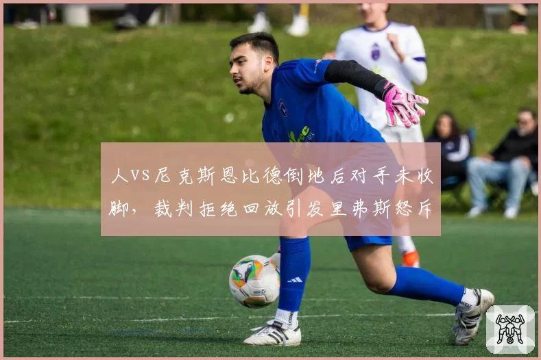 人vs尼克斯恩比德倒地后对手未收脚,裁判拒绝回放引发里弗斯怒斥