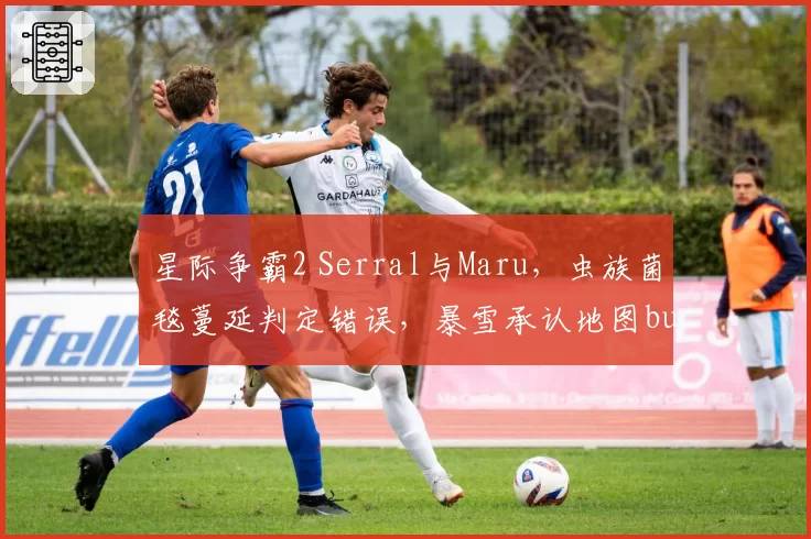 星际争霸2 Serral与Maru,虫族菌毯蔓延判定错误,暴雪承认地图bug但未安排重赛