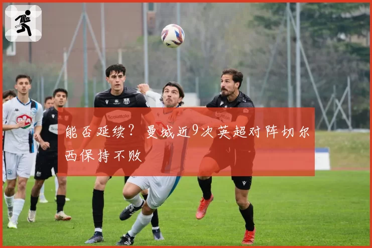 能否延续？曼城近9次英超对阵切尔西保持不败