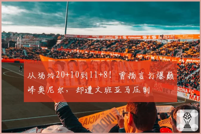 从场均20+10到11+8!曾扬言打爆巅峰奥尼尔,却遭文班亚马压制