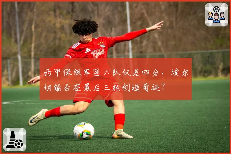 西甲保级军团六队仅差四分,埃尔切能否在最后三轮创造奇迹?