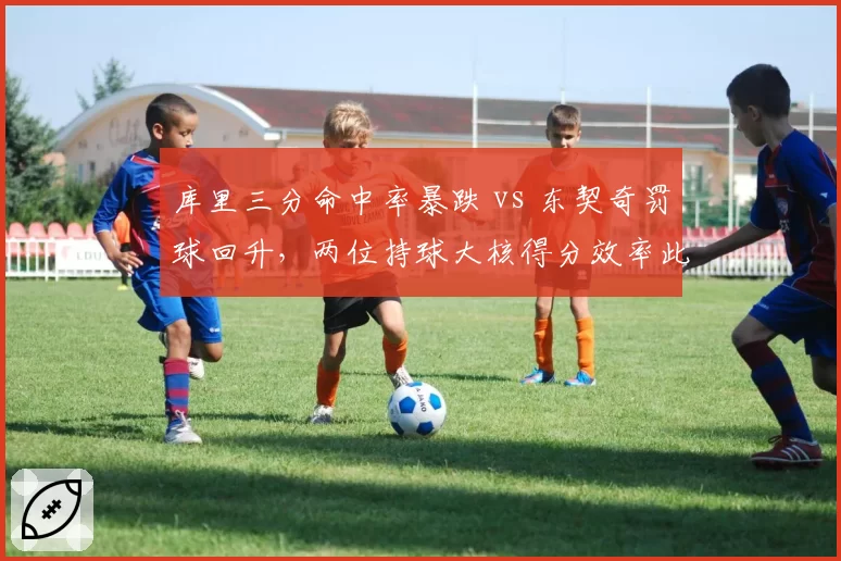 库里三分命中率暴跌 vs 东契奇罚球回升,两位持球大核得分效率此消彼长