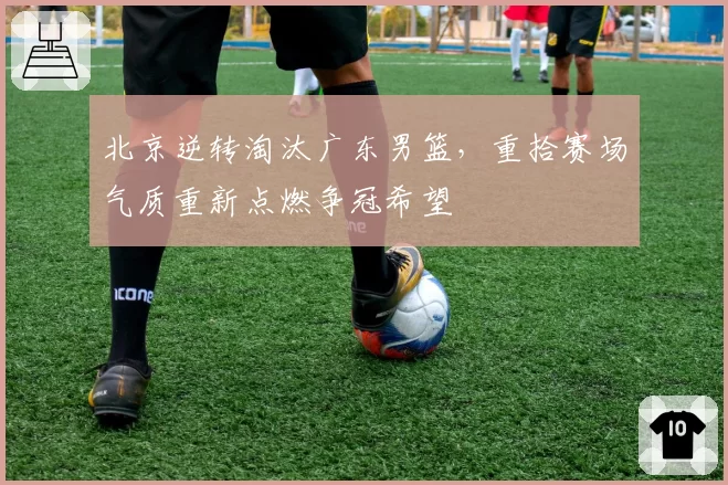 北京逆转淘汰广东男篮,重拾赛场气质重新点燃争冠希望