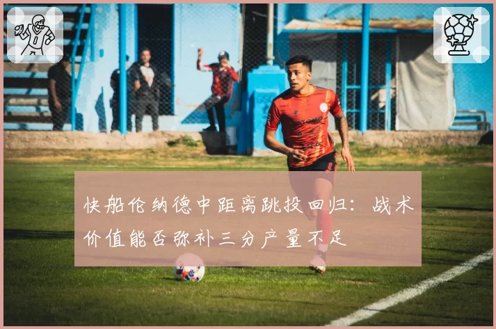 快船伦纳德中距离跳投回归:战术价值能否弥补三分产量不足