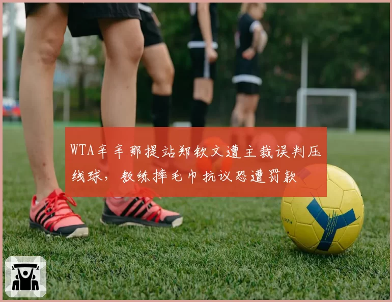 WTA辛辛那提站郑钦文遭主裁误判压线球，教练摔毛巾抗议恐遭罚款