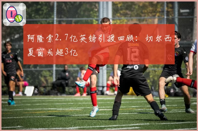 阿隆索2.7亿英镑引援回顾:切尔西夏窗或超3亿
