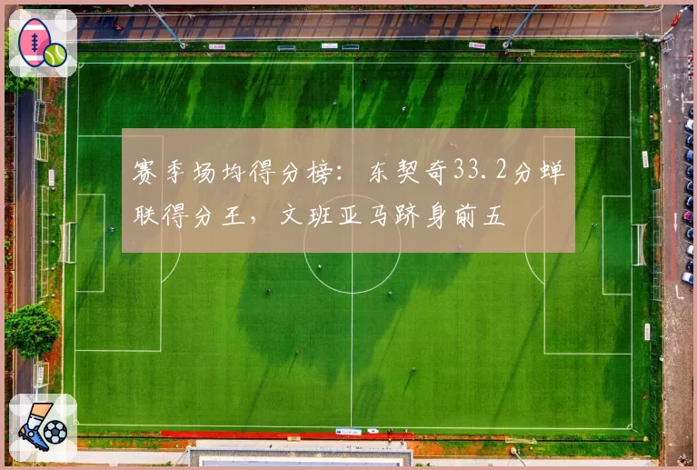 赛季场均得分榜：东契奇33.2分蝉联得分王，文班亚马跻身前五
