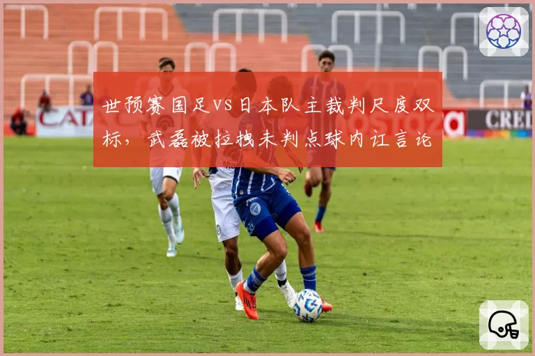 世预赛国足vs日本队主裁判尺度双标，武磊被拉拽未判点球内讧言论引发热议