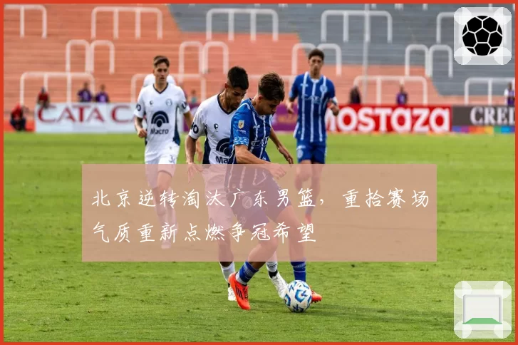 北京逆转淘汰广东男篮,重拾赛场气质重新点燃争冠希望
