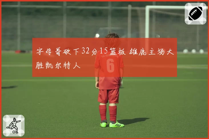 字母哥砍下32分15篮板 雄鹿主场大胜凯尔特人