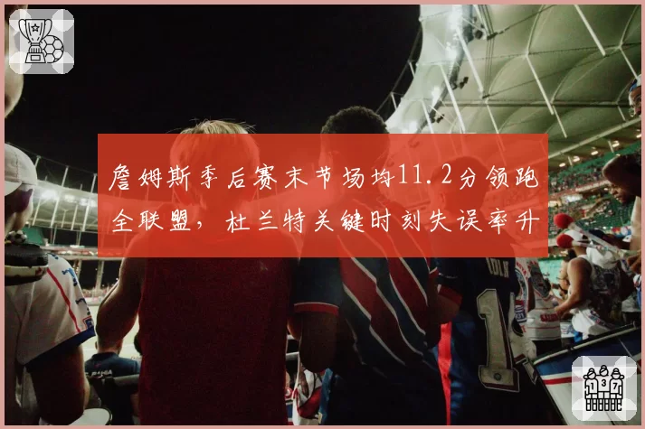 詹姆斯季后赛末节场均11.2分领跑全联盟,杜兰特关键时刻失误率升至联盟第三
