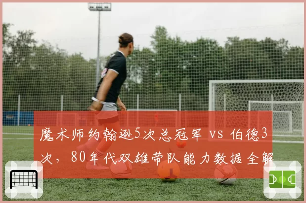 魔术师约翰逊5次总冠军 vs 伯德3次,80年代双雄带队能力数据全解析
