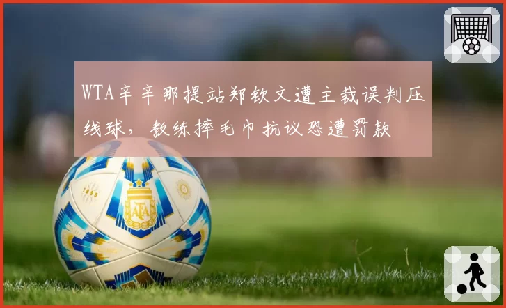 WTA辛辛那提站郑钦文遭主裁误判压线球，教练摔毛巾抗议恐遭罚款
