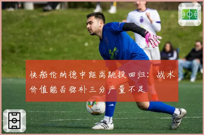 快船伦纳德中距离跳投回归:战术价值能否弥补三分产量不足