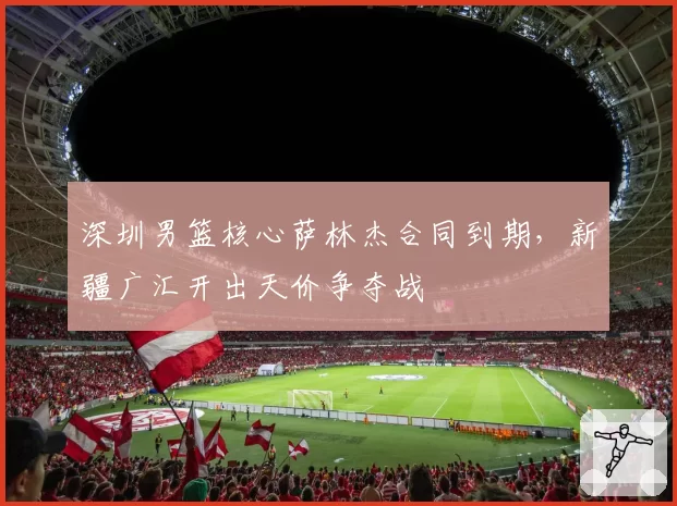 深圳男篮核心萨林杰合同到期,新疆广汇开出天价争夺战