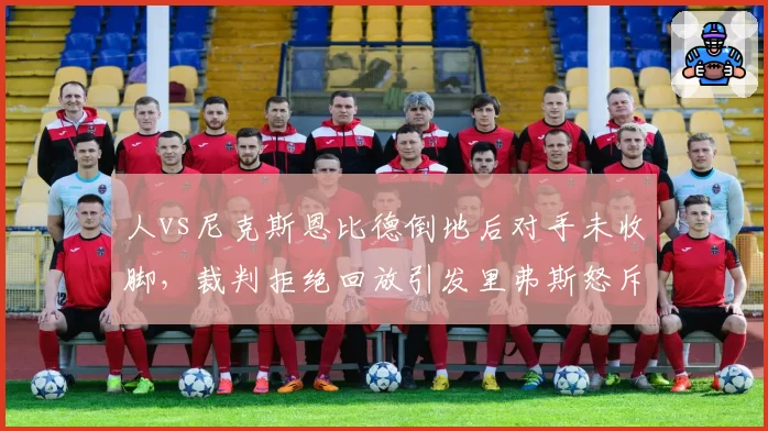 人vs尼克斯恩比德倒地后对手未收脚，裁判拒绝回放引发里弗斯怒斥