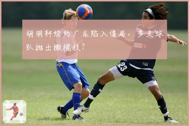 胡明轩续约广东陷入僵局，多支球队抛出橄榄枝？