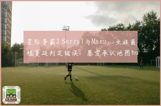 星际争霸2 Serral与Maru，虫族菌毯蔓延判定错误，暴雪承认地图bug但未安排重赛