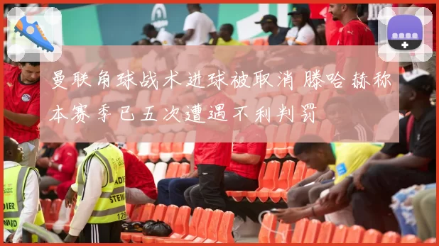 曼联角球战术进球被取消 滕哈赫称本赛季已五次遭遇不利判罚