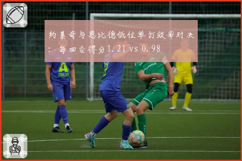 约基奇与恩比德低位单打效率对决:每回合得分1.21 vs 0.98