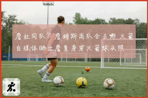 詹杜同队？詹姆斯离队会去哪 火箭自媒体晒出詹皇身穿火箭球衣照