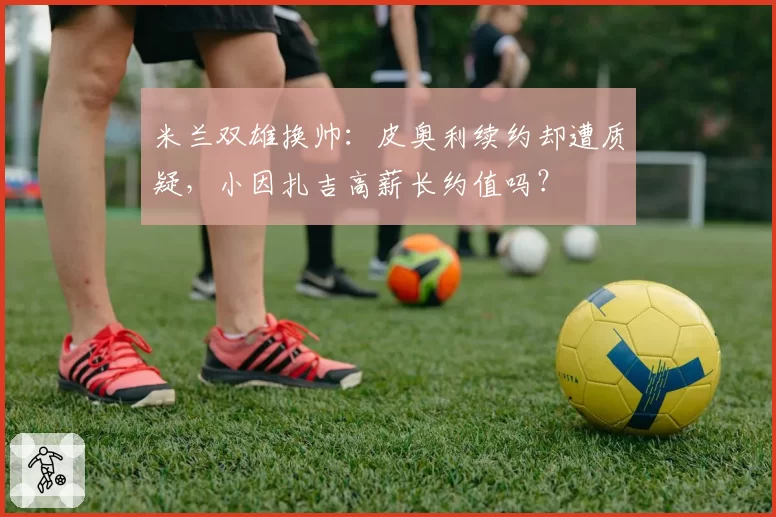 米兰双雄换帅:皮奥利续约却遭质疑,小因扎吉高薪长约值吗?